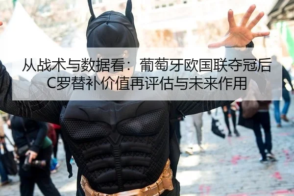 从战术与数据看：葡萄牙欧国联夺冠后C罗替补价值再评估与未来作用