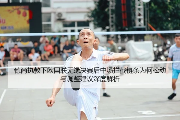 德尚执教下欧国联无缘决赛后中场拦截链条为何松动与调整建议深度解析