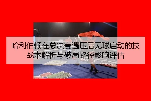ha-li-bo-dun-zai-zong-jue-sai-yu-ya-hou-wu-qiu-qi-dong-de-ji-zhan-shu-jie-xi-yu-po-ju-lu-jing-ying-xiang-ping-gu-2-193.jpg