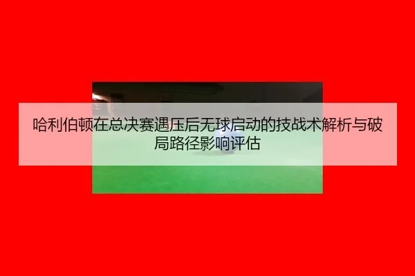 ha-li-bo-dun-zai-zong-jue-sai-yu-ya-hou-wu-qiu-qi-dong-de-ji-zhan-shu-jie-xi-yu-po-ju-lu-jing-ying-xiang-ping-gu-1-195.jpg